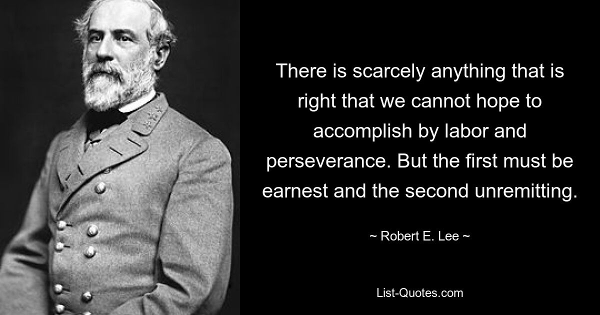 There is scarcely anything that is right that we cannot hope to accomplish by labor and perseverance. But the first must be earnest and the second unremitting. — © Robert E. Lee