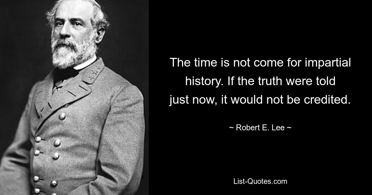 The time is not come for impartial history. If the truth were told just now, it would not be credited. — © Robert E. Lee