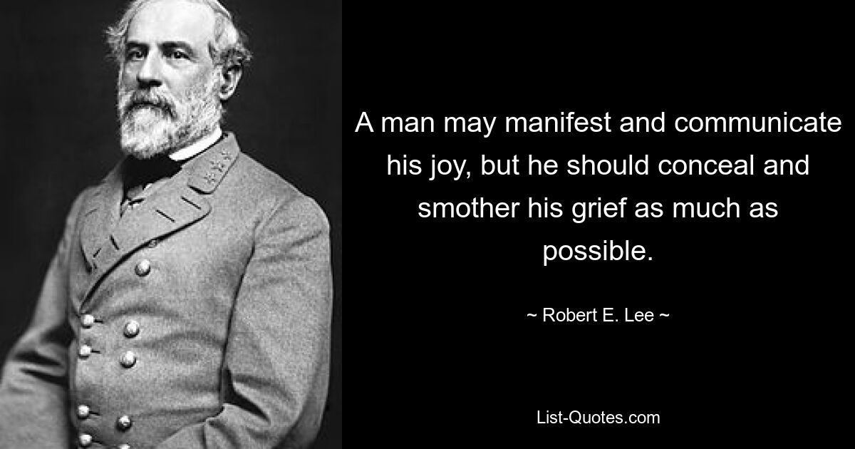 A man may manifest and communicate his joy, but he should conceal and smother his grief as much as possible. — © Robert E. Lee