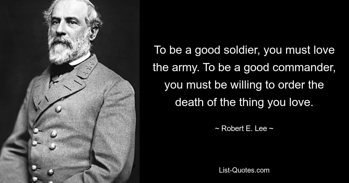 To be a good soldier, you must love the army. To be a good commander, you must be willing to order the death of the thing you love. — © Robert E. Lee