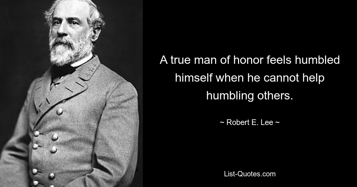 A true man of honor feels humbled himself when he cannot help humbling others. — © Robert E. Lee