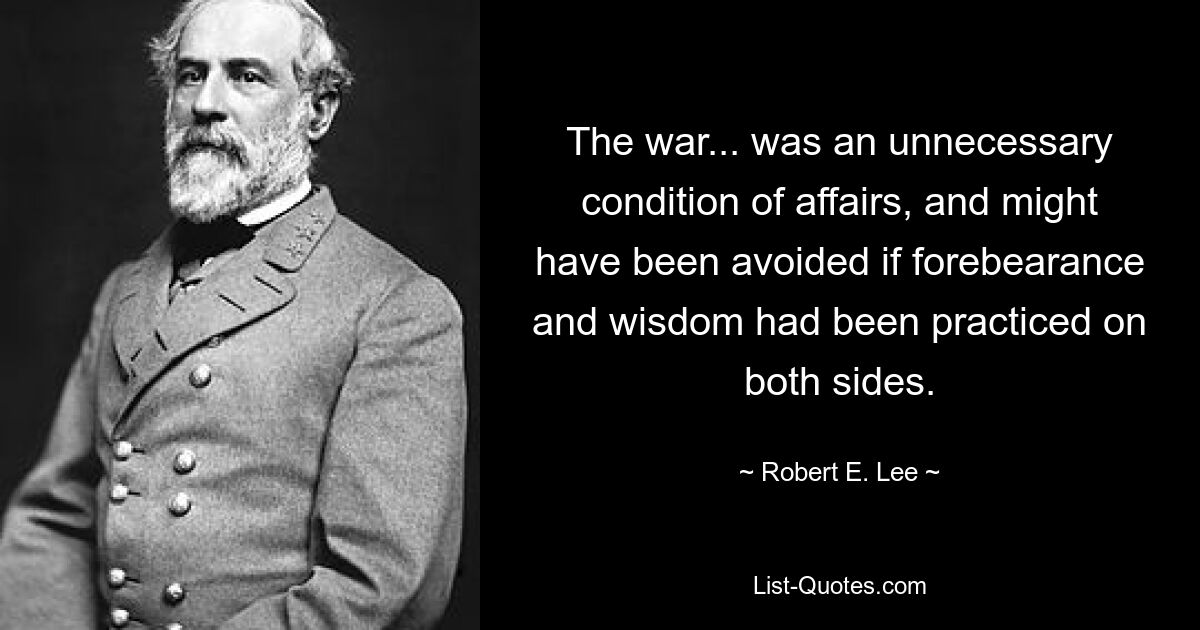 The war... was an unnecessary condition of affairs, and might have been avoided if forebearance and wisdom had been practiced on both sides. — © Robert E. Lee