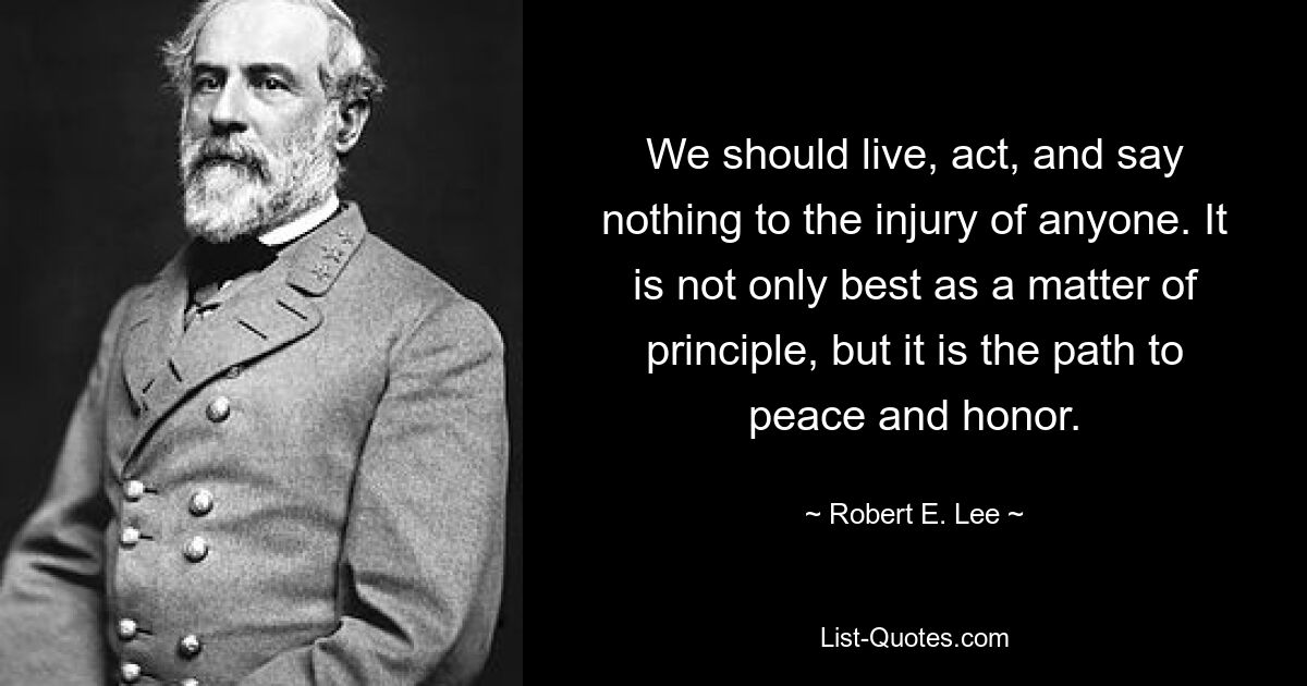 We should live, act, and say nothing to the injury of anyone. It is not only best as a matter of principle, but it is the path to peace and honor. — © Robert E. Lee