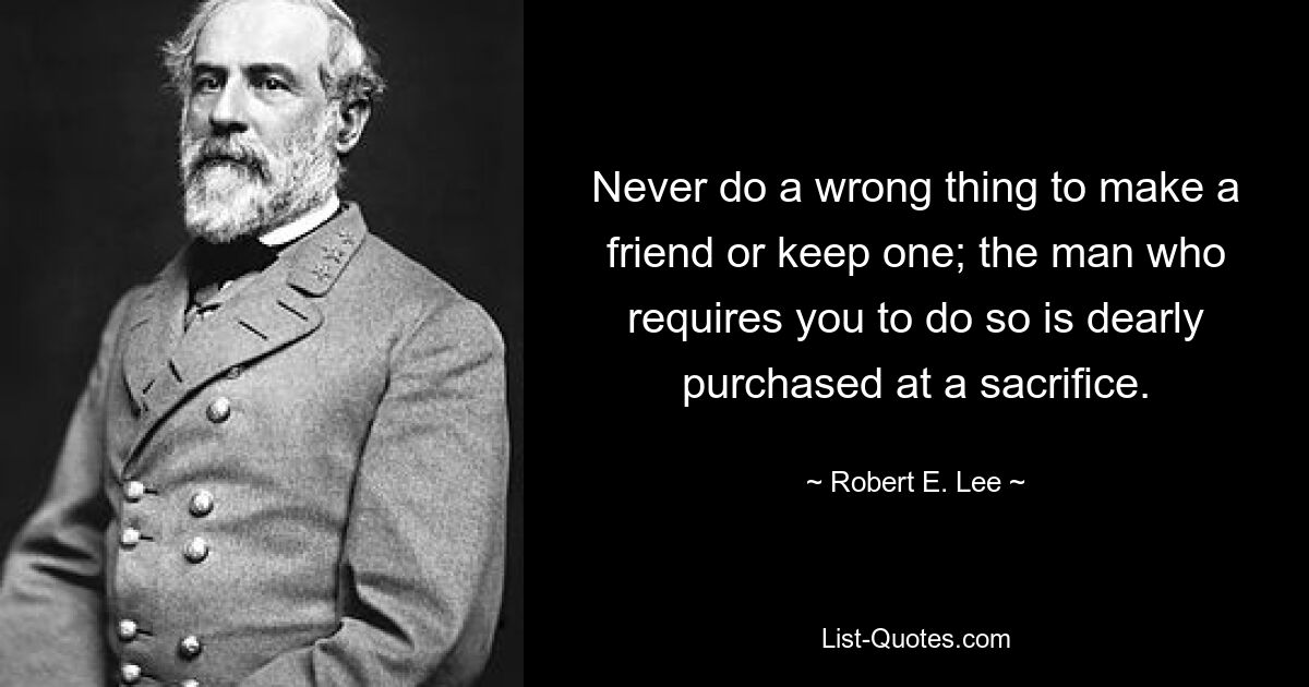 Never do a wrong thing to make a friend or keep one; the man who requires you to do so is dearly purchased at a sacrifice. — © Robert E. Lee