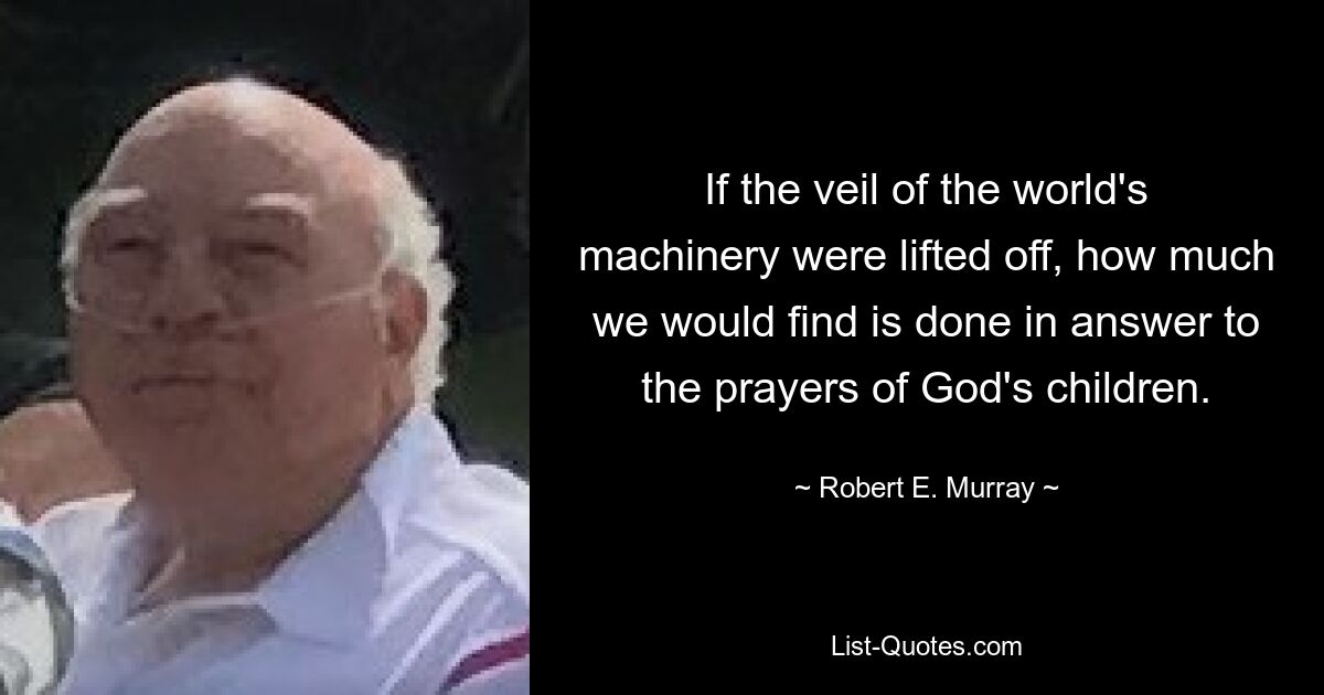 If the veil of the world's machinery were lifted off, how much we would find is done in answer to the prayers of God's children. — © Robert E. Murray