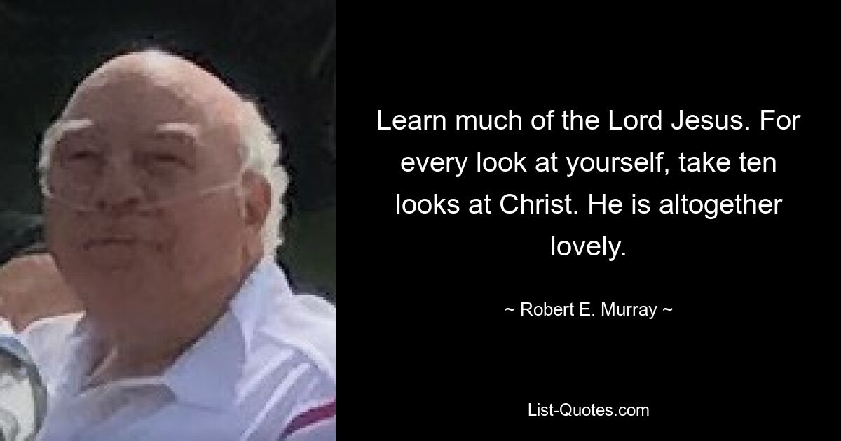 Learn much of the Lord Jesus. For every look at yourself, take ten looks at Christ. He is altogether lovely. — © Robert E. Murray