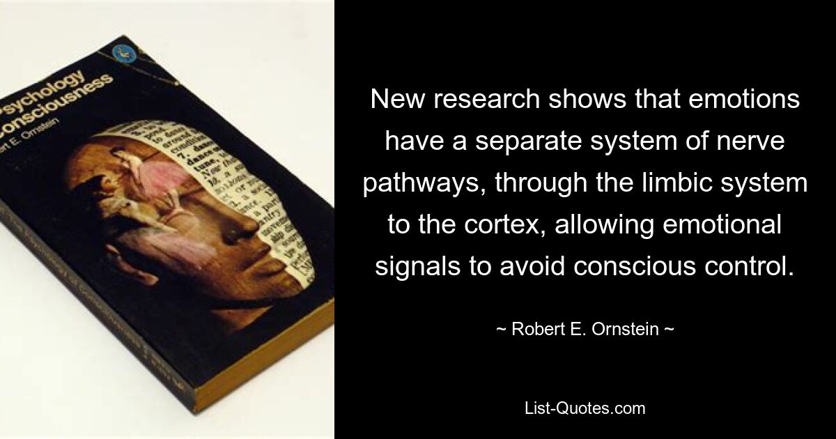 New research shows that emotions have a separate system of nerve pathways, through the limbic system to the cortex, allowing emotional signals to avoid conscious control. — © Robert E. Ornstein