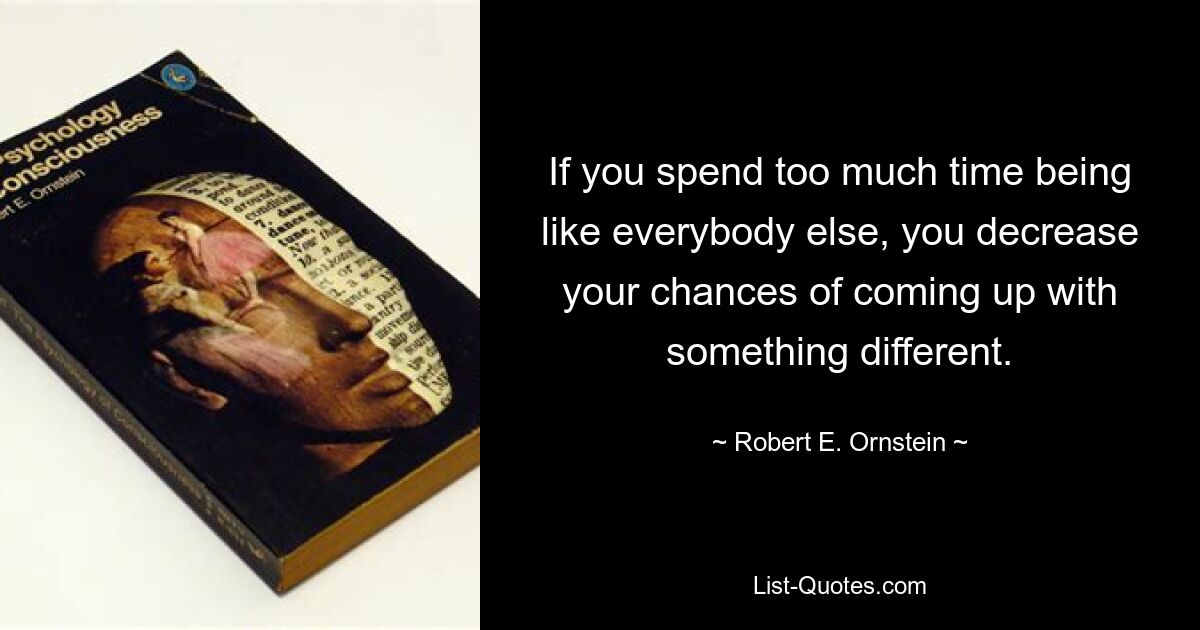 If you spend too much time being like everybody else, you decrease your chances of coming up with something different. — © Robert E. Ornstein