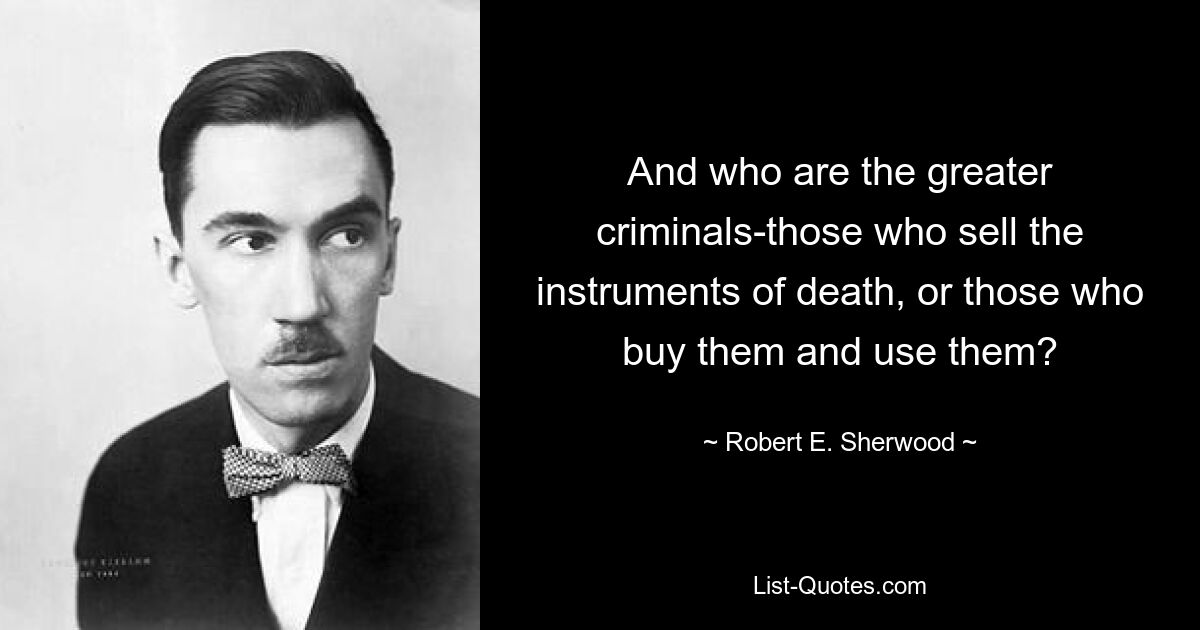 And who are the greater criminals-those who sell the instruments of death, or those who buy them and use them? — © Robert E. Sherwood