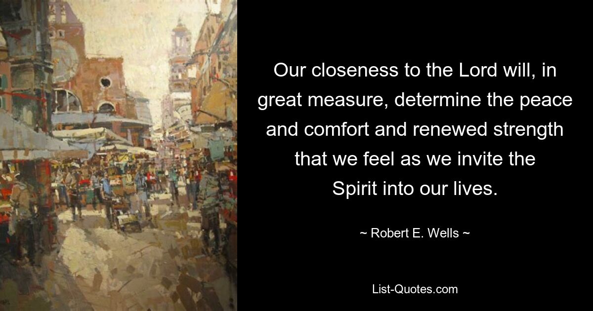 Our closeness to the Lord will, in great measure, determine the peace and comfort and renewed strength that we feel as we invite the Spirit into our lives. — © Robert E. Wells