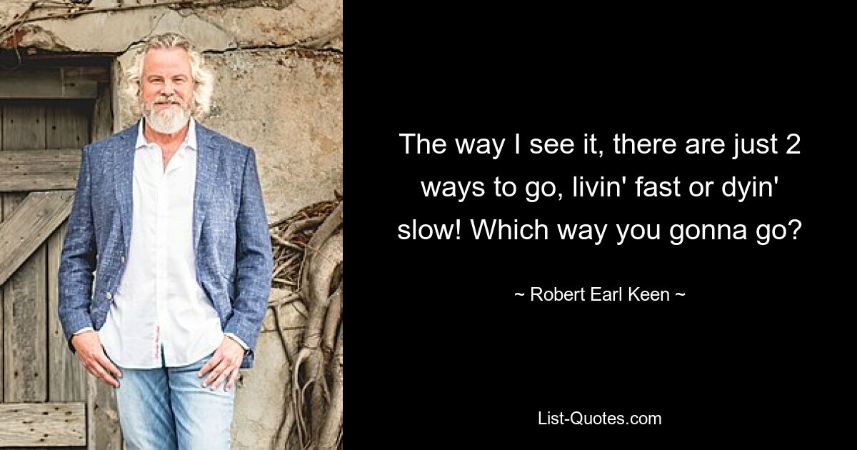 The way I see it, there are just 2 ways to go, livin' fast or dyin' slow! Which way you gonna go? — © Robert Earl Keen