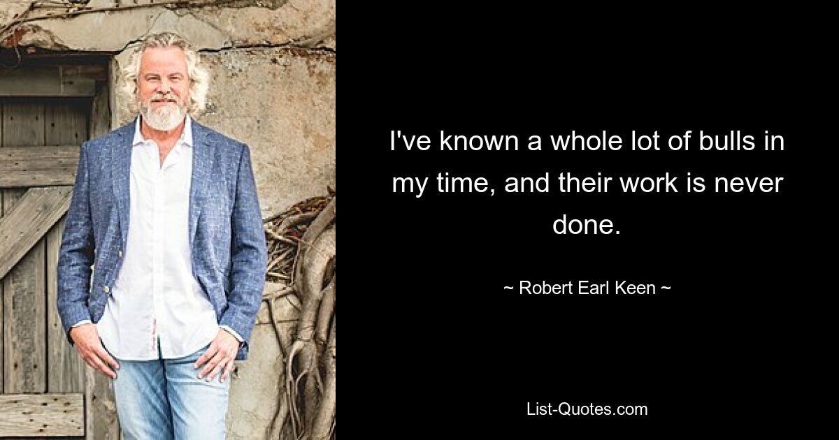 I've known a whole lot of bulls in my time, and their work is never done. — © Robert Earl Keen