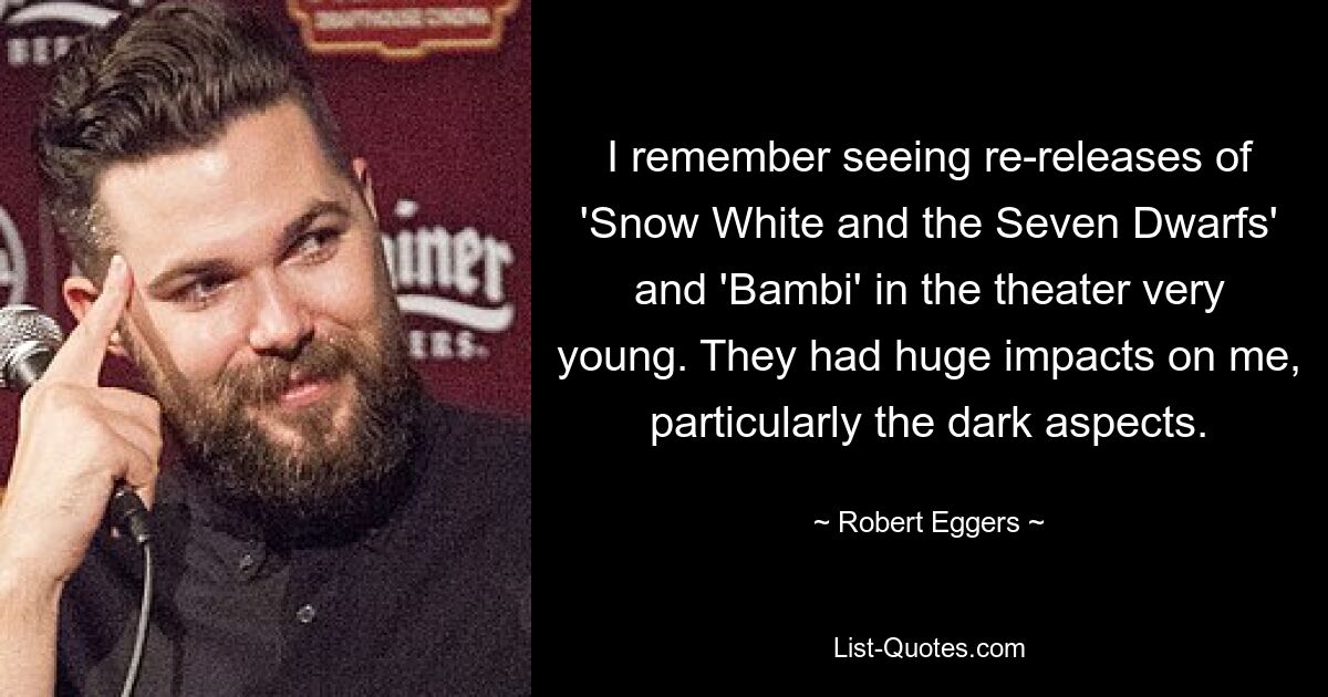 I remember seeing re-releases of 'Snow White and the Seven Dwarfs' and 'Bambi' in the theater very young. They had huge impacts on me, particularly the dark aspects. — © Robert Eggers