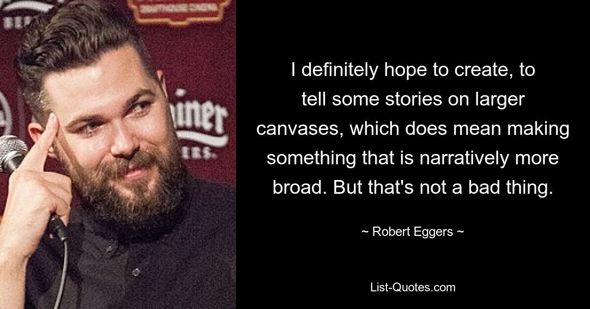 I definitely hope to create, to tell some stories on larger canvases, which does mean making something that is narratively more broad. But that's not a bad thing. — © Robert Eggers