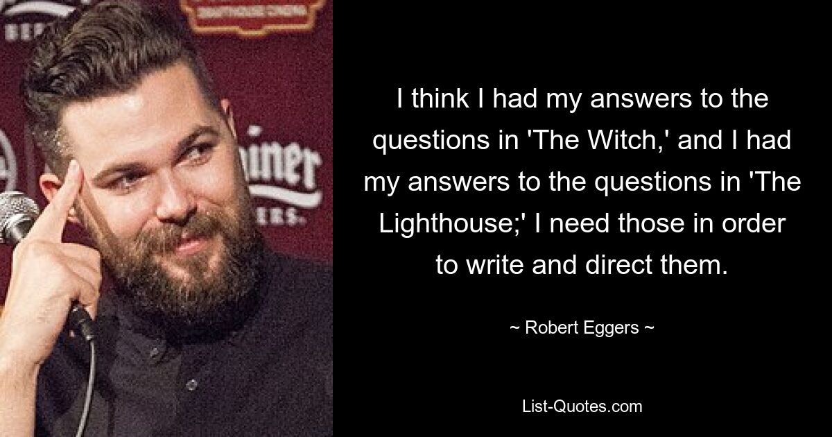 I think I had my answers to the questions in 'The Witch,' and I had my answers to the questions in 'The Lighthouse;' I need those in order to write and direct them. — © Robert Eggers