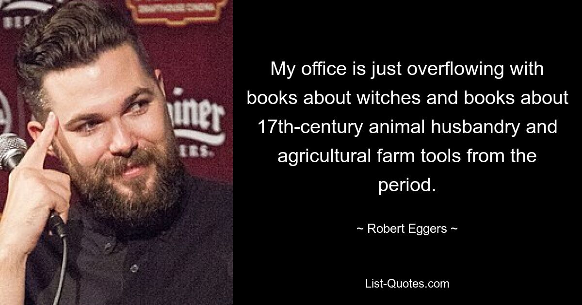 My office is just overflowing with books about witches and books about 17th-century animal husbandry and agricultural farm tools from the period. — © Robert Eggers