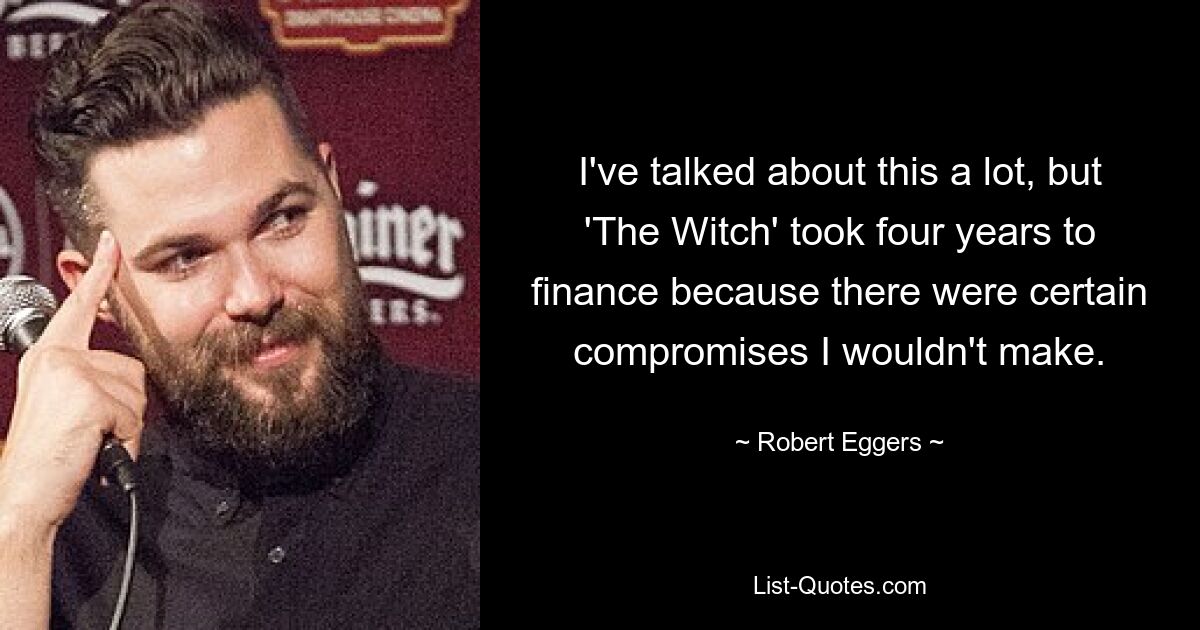 I've talked about this a lot, but 'The Witch' took four years to finance because there were certain compromises I wouldn't make. — © Robert Eggers