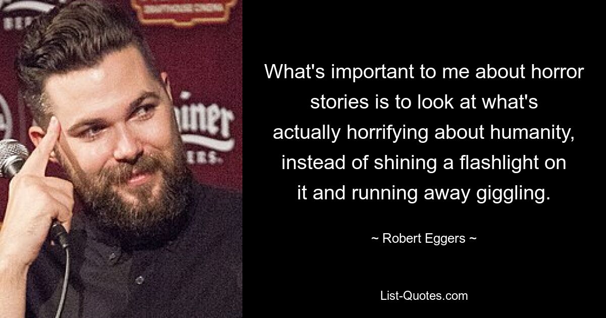 What's important to me about horror stories is to look at what's actually horrifying about humanity, instead of shining a flashlight on it and running away giggling. — © Robert Eggers