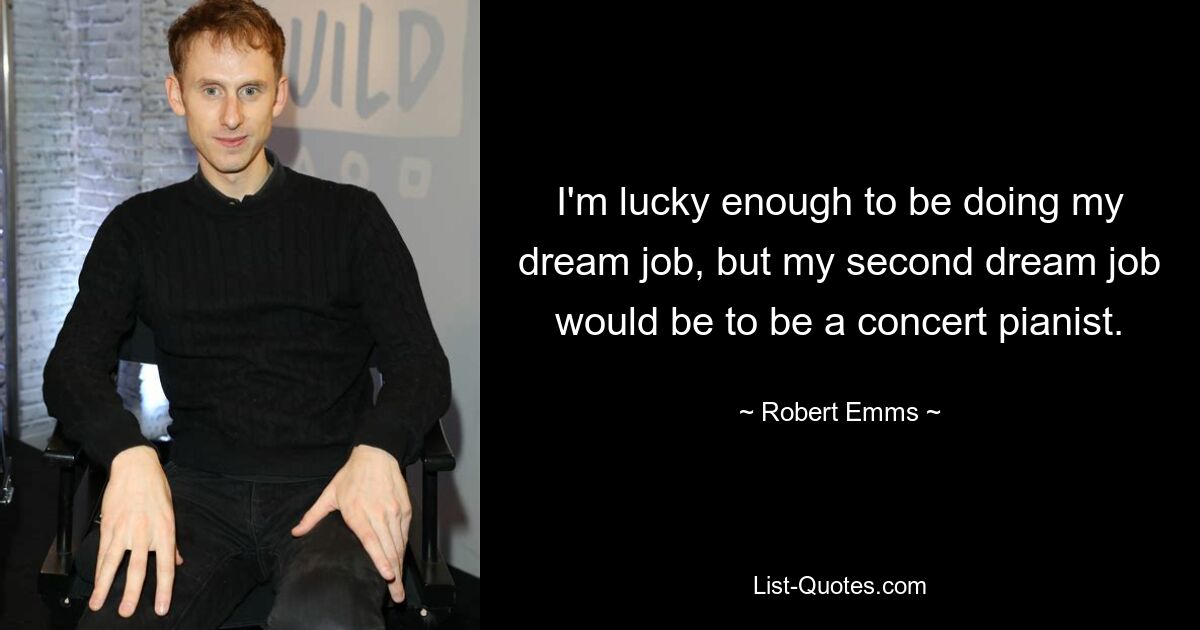 I'm lucky enough to be doing my dream job, but my second dream job would be to be a concert pianist. — © Robert Emms