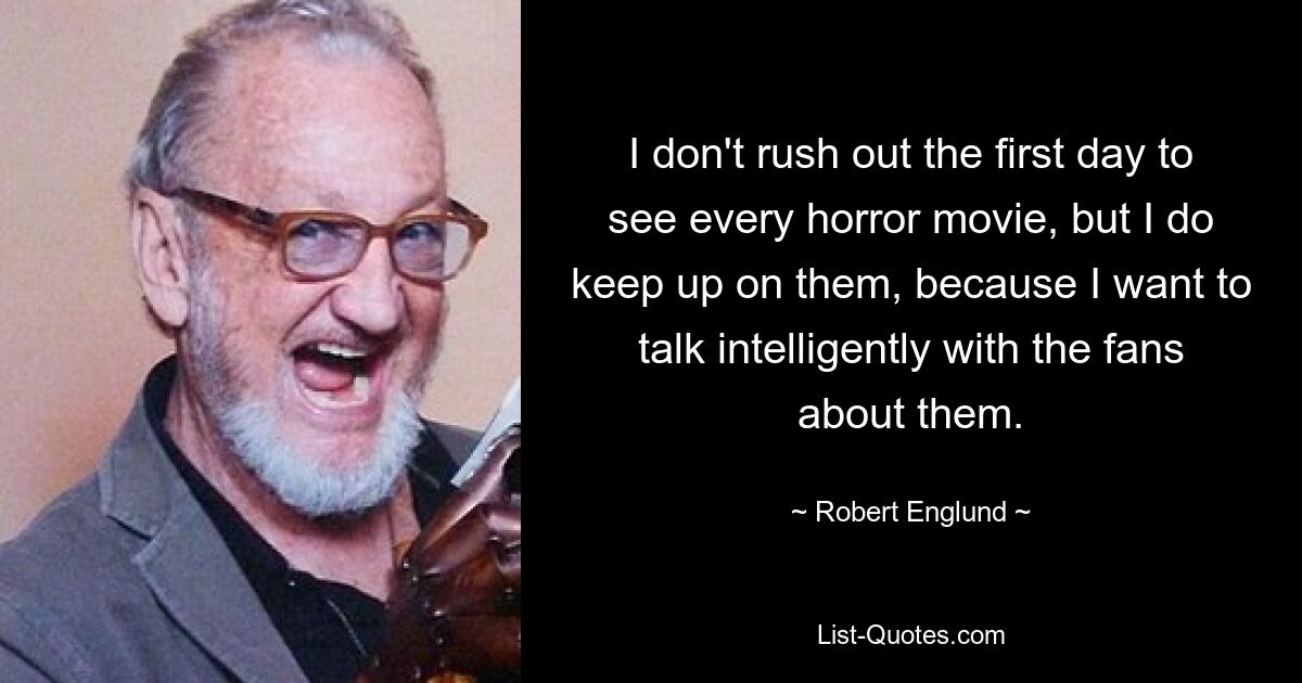 I don't rush out the first day to see every horror movie, but I do keep up on them, because I want to talk intelligently with the fans about them. — © Robert Englund