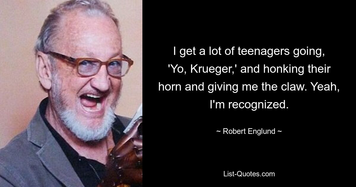 I get a lot of teenagers going, 'Yo, Krueger,' and honking their horn and giving me the claw. Yeah, I'm recognized. — © Robert Englund