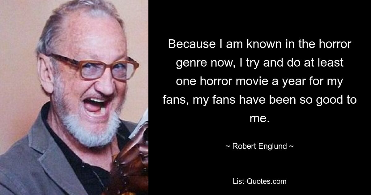 Because I am known in the horror genre now, I try and do at least one horror movie a year for my fans, my fans have been so good to me. — © Robert Englund