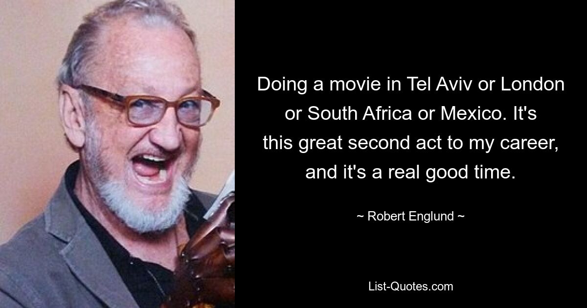 Doing a movie in Tel Aviv or London or South Africa or Mexico. It's this great second act to my career, and it's a real good time. — © Robert Englund