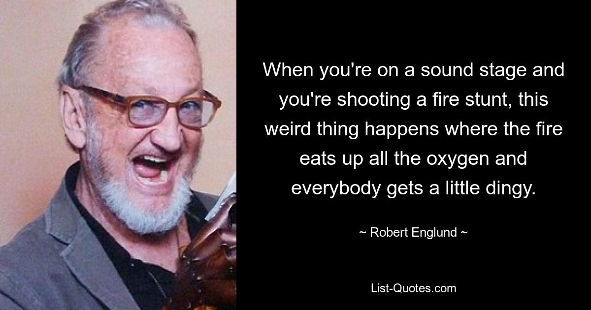 When you're on a sound stage and you're shooting a fire stunt, this weird thing happens where the fire eats up all the oxygen and everybody gets a little dingy. — © Robert Englund