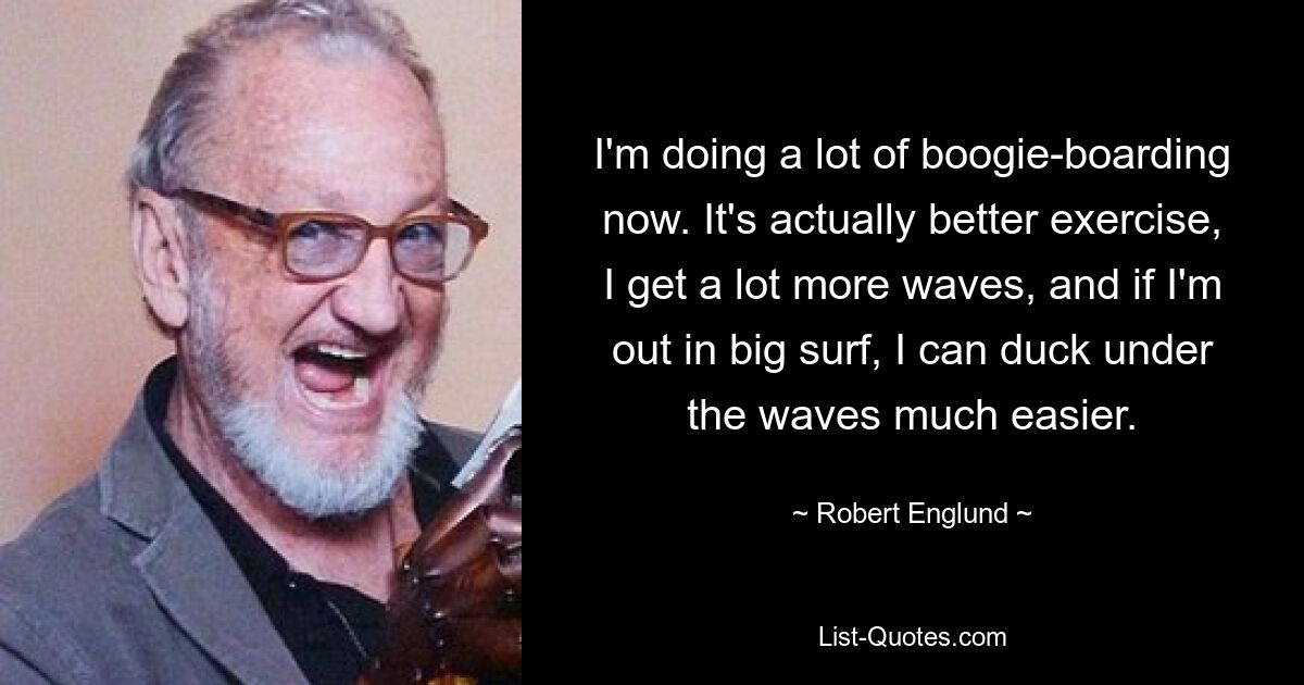 Ich mache jetzt viel Boogie-Boarding. Es ist tatsächlich ein besseres Training, ich bekomme viel mehr Wellen, und wenn ich in großer Brandung unterwegs bin, kann ich mich viel leichter unter den Wellen verstecken. — © Robert Englund