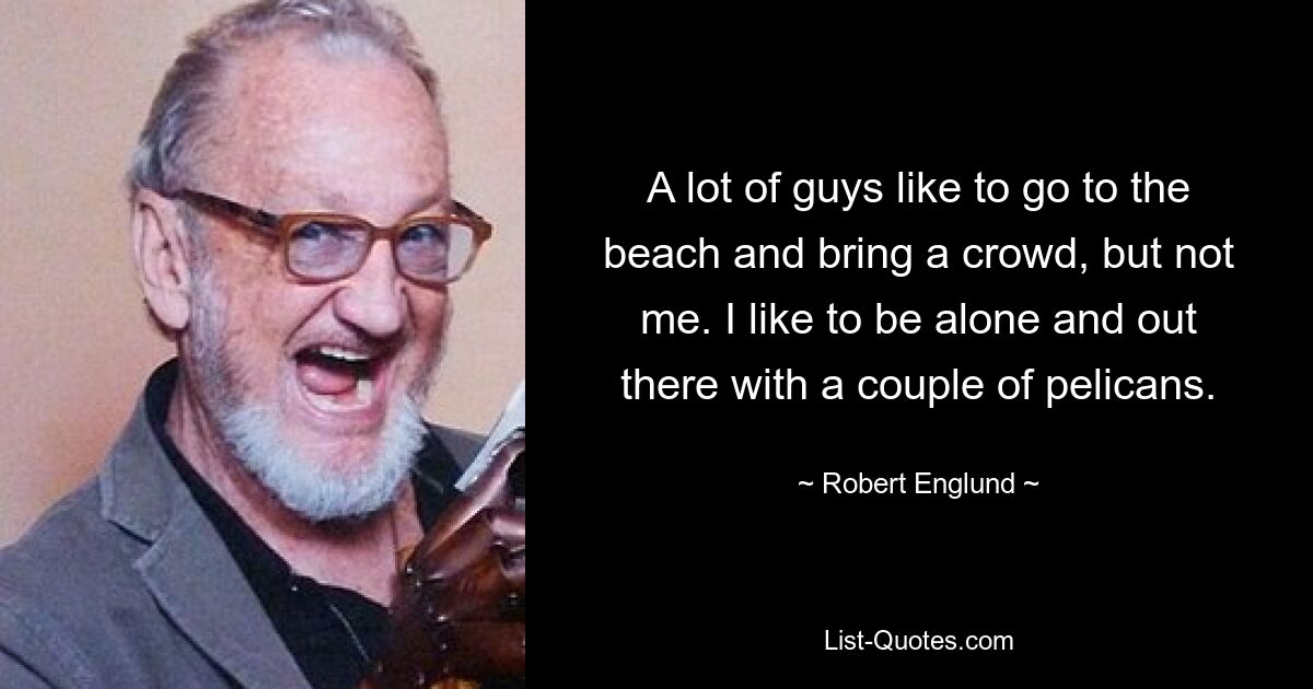 A lot of guys like to go to the beach and bring a crowd, but not me. I like to be alone and out there with a couple of pelicans. — © Robert Englund