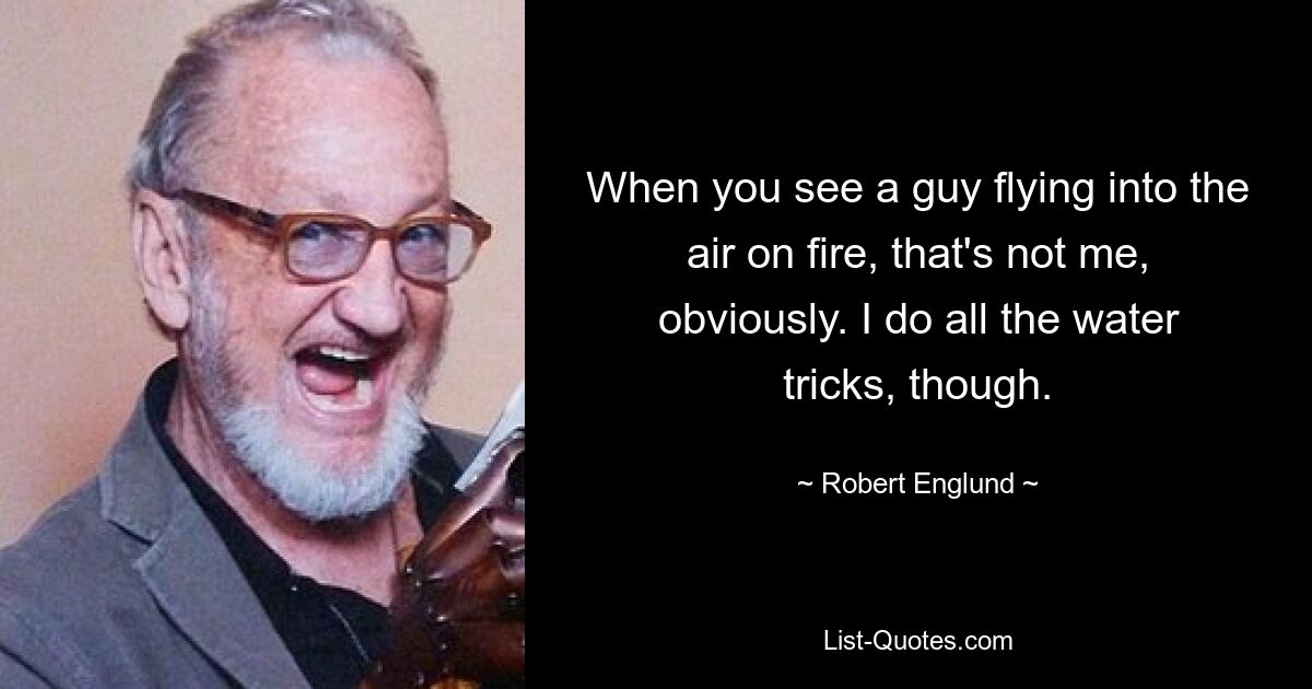 When you see a guy flying into the air on fire, that's not me, obviously. I do all the water tricks, though. — © Robert Englund