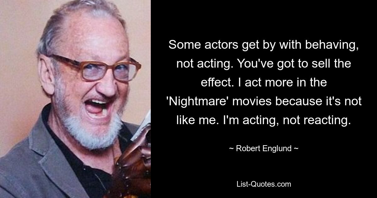 Some actors get by with behaving, not acting. You've got to sell the effect. I act more in the 'Nightmare' movies because it's not like me. I'm acting, not reacting. — © Robert Englund