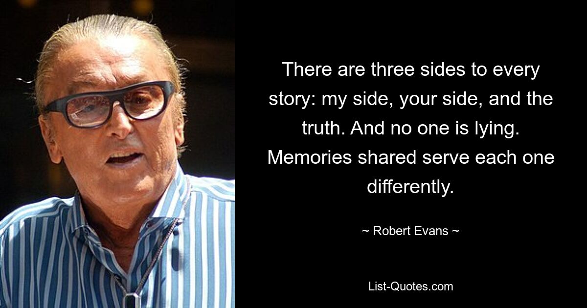 There are three sides to every story: my side, your side, and the truth. And no one is lying. Memories shared serve each one differently. — © Robert Evans