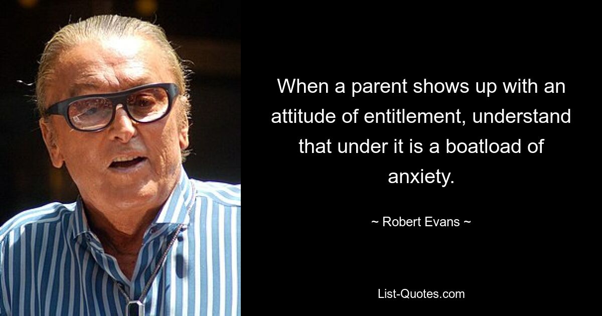 When a parent shows up with an attitude of entitlement, understand that under it is a boatload of anxiety. — © Robert Evans