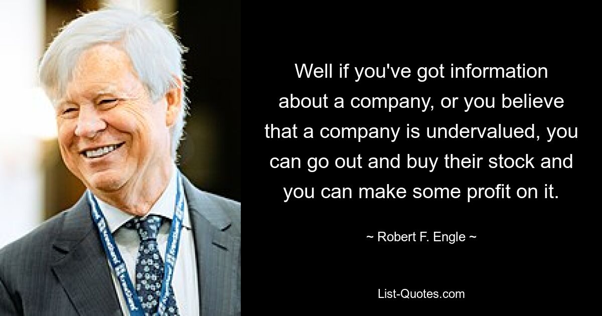 Well if you've got information about a company, or you believe that a company is undervalued, you can go out and buy their stock and you can make some profit on it. — © Robert F. Engle