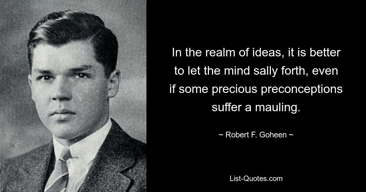 In the realm of ideas, it is better to let the mind sally forth, even if some precious preconceptions suffer a mauling. — © Robert F. Goheen