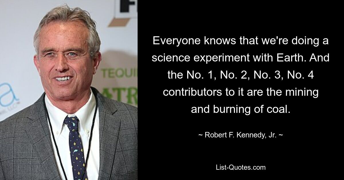 Everyone knows that we're doing a science experiment with Earth. And the No. 1, No. 2, No. 3, No. 4 contributors to it are the mining and burning of coal. — © Robert F. Kennedy, Jr.