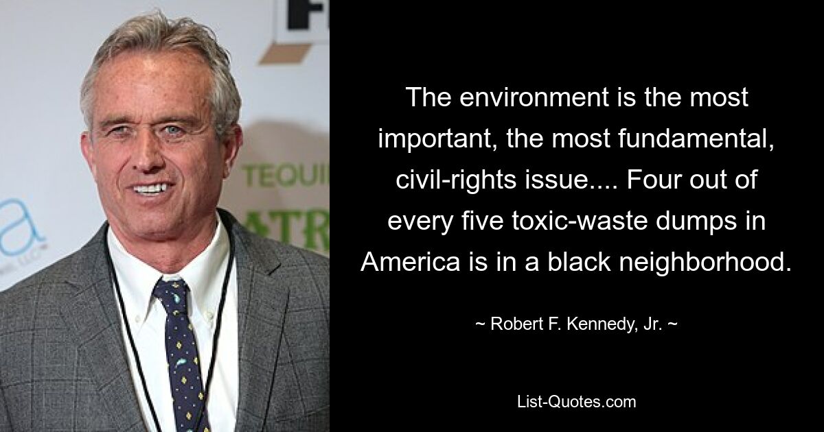 The environment is the most important, the most fundamental, civil-rights issue.... Four out of every five toxic-waste dumps in America is in a black neighborhood. — © Robert F. Kennedy, Jr.