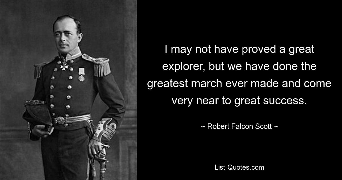 I may not have proved a great explorer, but we have done the greatest march ever made and come very near to great success. — © Robert Falcon Scott