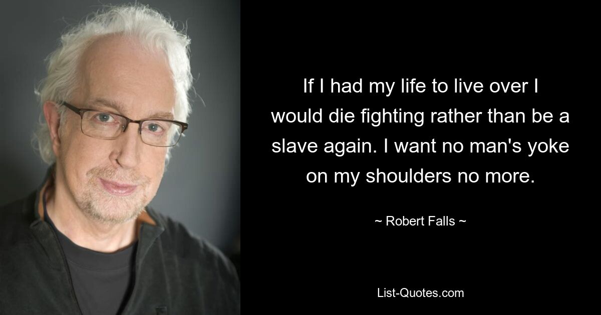 If I had my life to live over I would die fighting rather than be a slave again. I want no man's yoke on my shoulders no more. — © Robert Falls