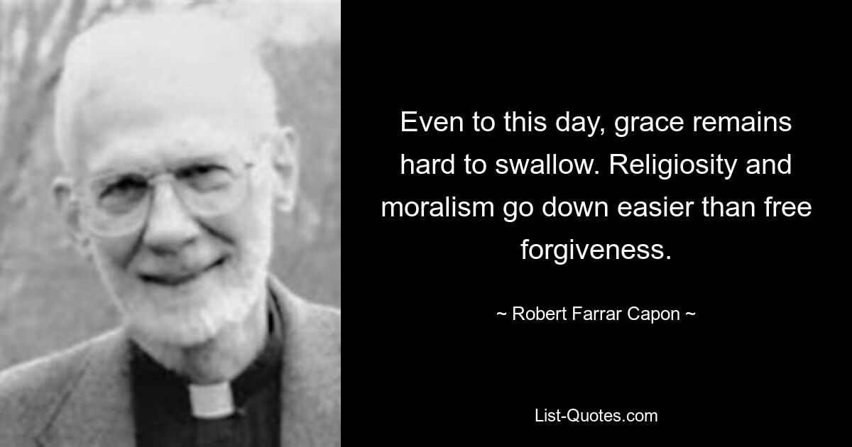 Even to this day, grace remains hard to swallow. Religiosity and moralism go down easier than free forgiveness. — © Robert Farrar Capon