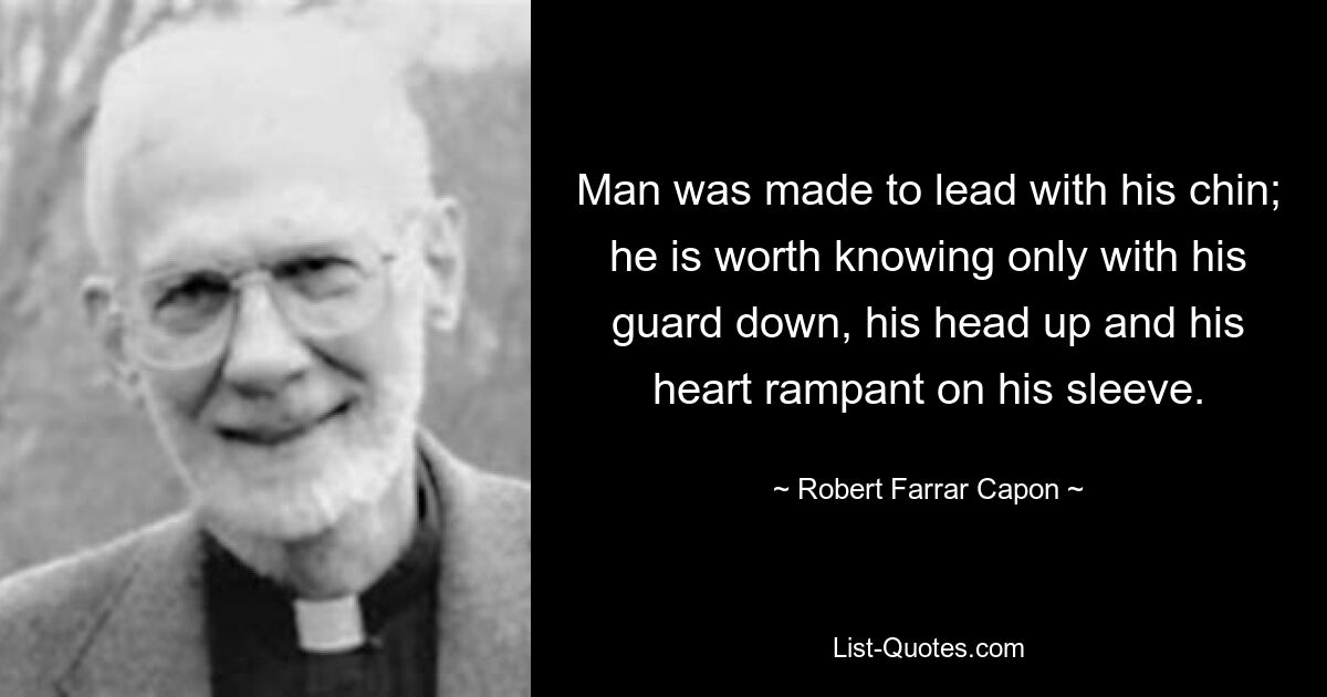 Man was made to lead with his chin; he is worth knowing only with his guard down, his head up and his heart rampant on his sleeve. — © Robert Farrar Capon