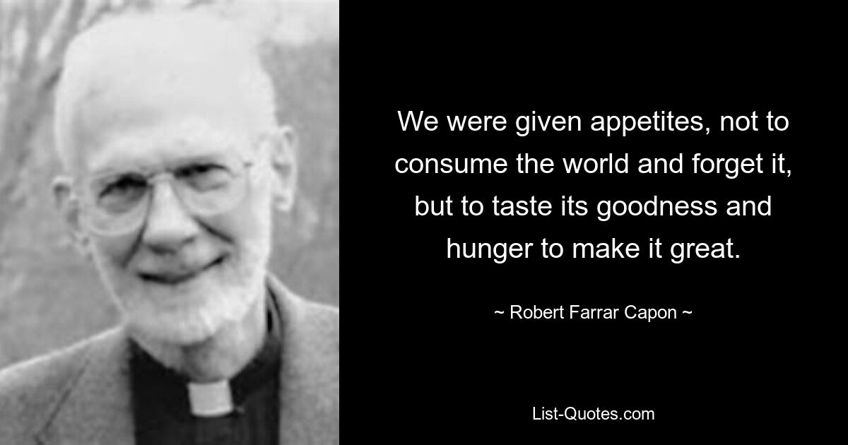 We were given appetites, not to consume the world and forget it, but to taste its goodness and hunger to make it great. — © Robert Farrar Capon