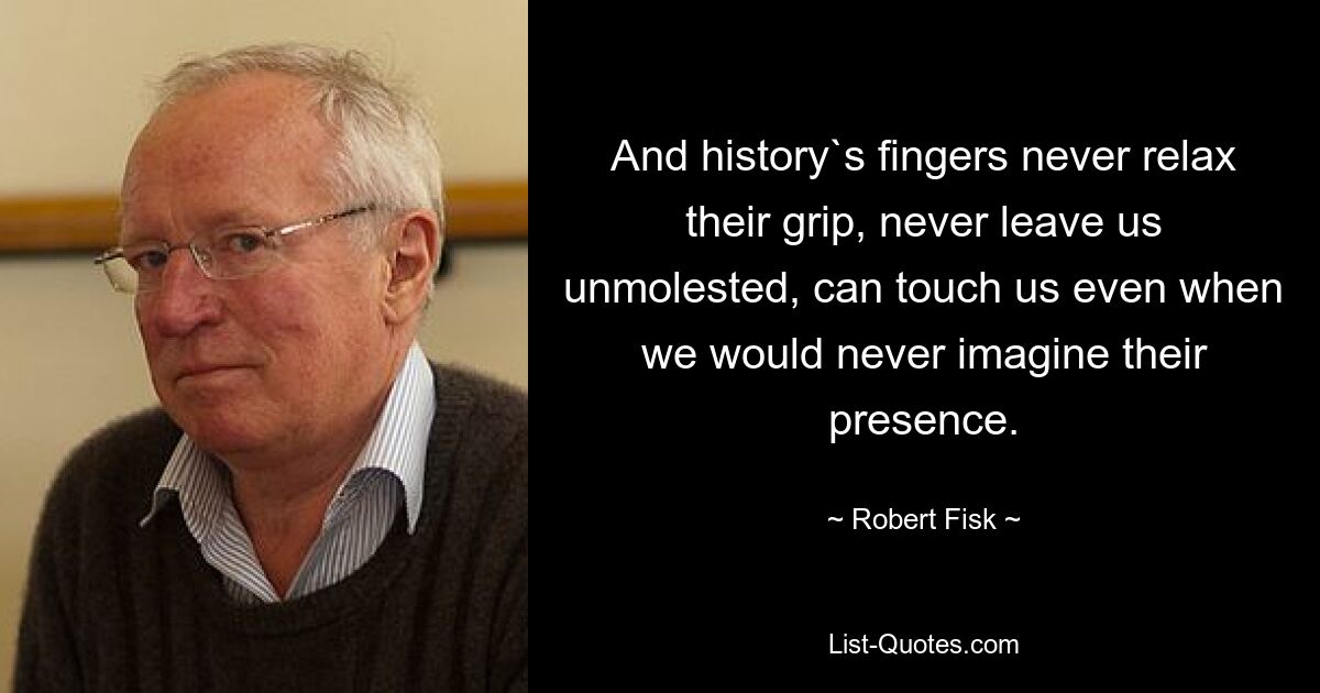 And history`s fingers never relax their grip, never leave us unmolested, can touch us even when we would never imagine their presence. — © Robert Fisk