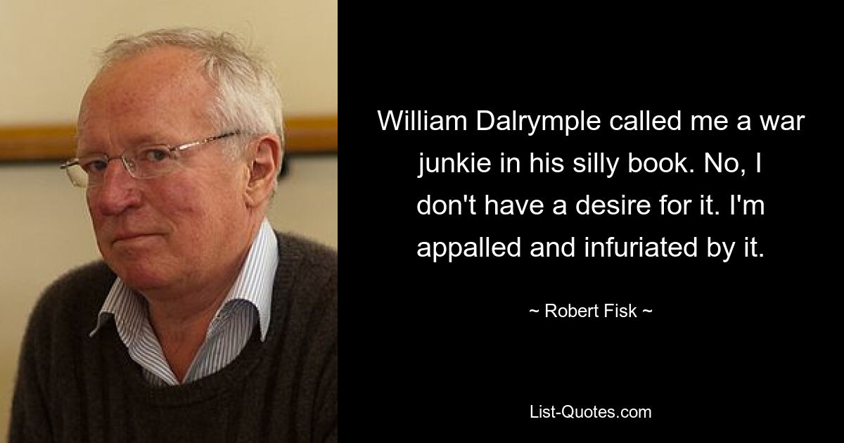 William Dalrymple called me a war junkie in his silly book. No, I don't have a desire for it. I'm appalled and infuriated by it. — © Robert Fisk