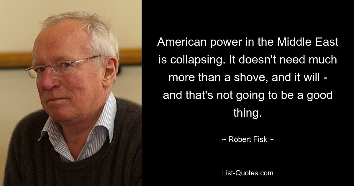 American power in the Middle East is collapsing. It doesn't need much more than a shove, and it will - and that's not going to be a good thing. — © Robert Fisk