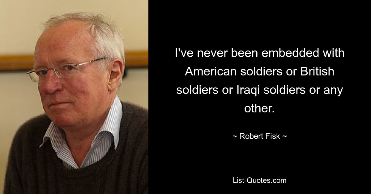 I've never been embedded with American soldiers or British soldiers or Iraqi soldiers or any other. — © Robert Fisk