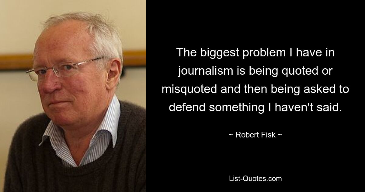 The biggest problem I have in journalism is being quoted or misquoted and then being asked to defend something I haven't said. — © Robert Fisk