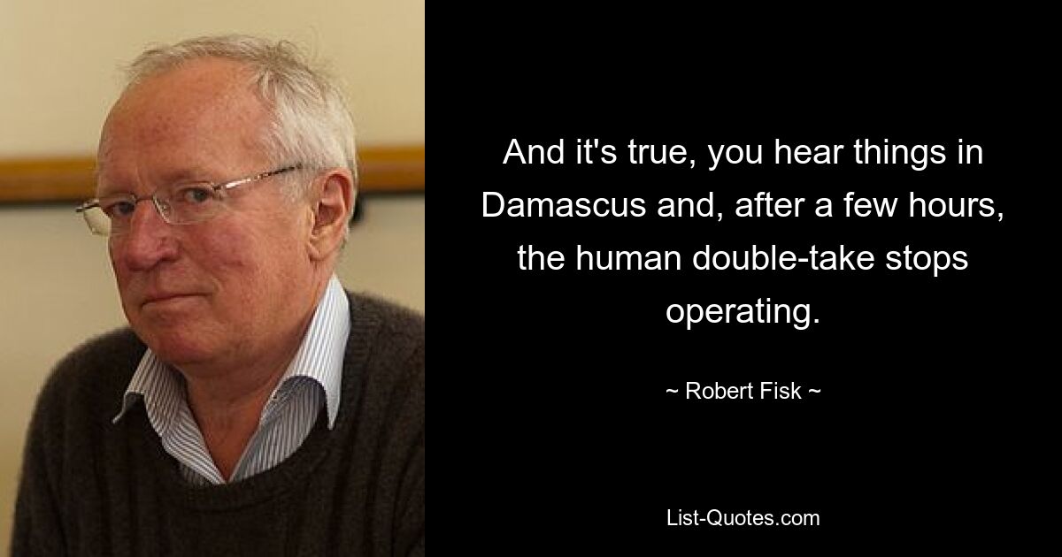 And it's true, you hear things in Damascus and, after a few hours, the human double-take stops operating. — © Robert Fisk