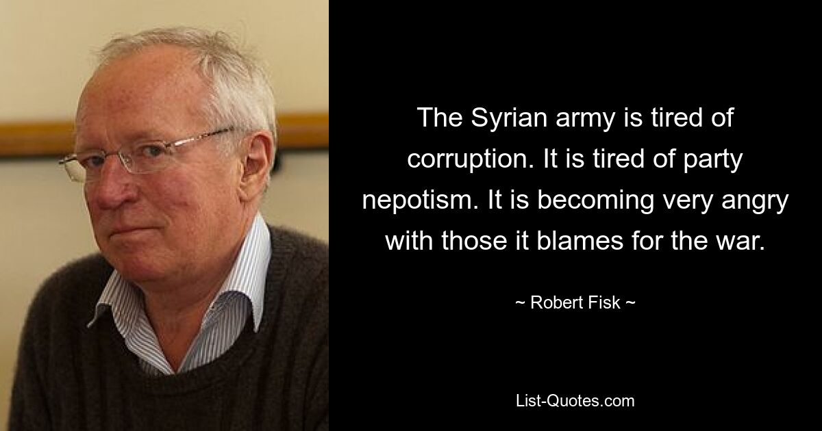 The Syrian army is tired of corruption. It is tired of party nepotism. It is becoming very angry with those it blames for the war. — © Robert Fisk